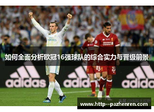 如何全面分析欧冠16强球队的综合实力与晋级前景