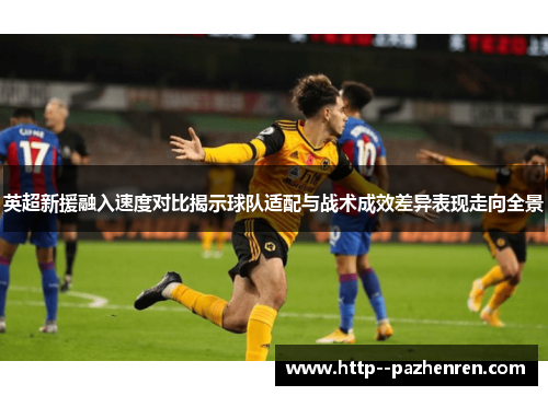 英超新援融入速度对比揭示球队适配与战术成效差异表现走向全景